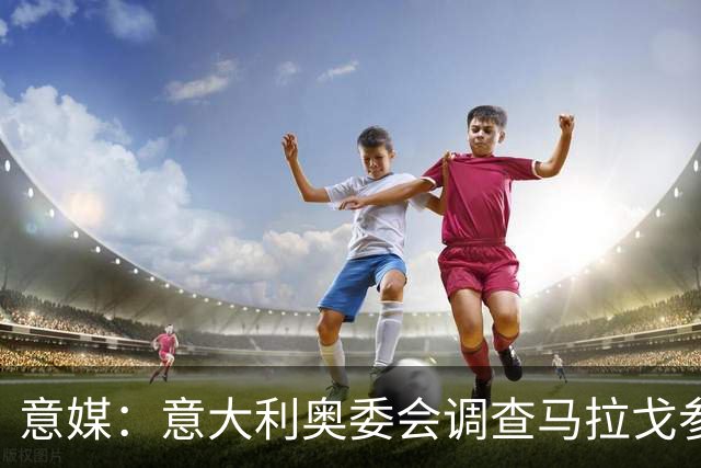意媒：意大利奥委会调查马拉戈参选足协主席资格问题
