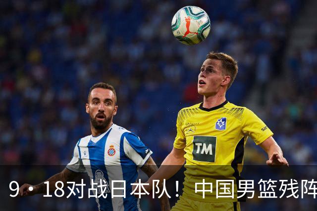 9·18对战日本队！中国男篮残阵出击，这一战不只是为了赢